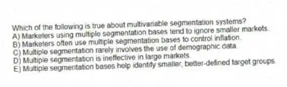 Which of the following is true about multivariable segmentation systems?
A) Marketers using multiple segmentation bases tend to ignore smaller markets.
B) Marketers often use multiple segmentation bases to control inflation.
C) Multiple segmentation rarely involves the use of demographic data.
D) Multiple segmentation is ineffective in large markets.
E) Multiple segmentation bases help identify smaller, better-defined target groups.