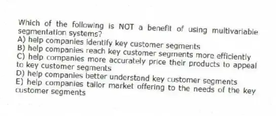 Which of the following is NOT a benefit of using multivariable segmentation systems?
A) help companies identify key customer segments
B) help companies reach key customer segments more efficiently
C) help companies more accurately price their products to appeal to key customer segments
D) help companies better understand key customer segments
E) help companies tailor market offering to the needs of the key customer segments