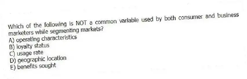 Which of the following is NOT a common variable used by both consumer and business marketers while segmenting markets?
A) operating characteristics
B) loyalty status
C) usage rate
D) geographic location
E) benefits sought