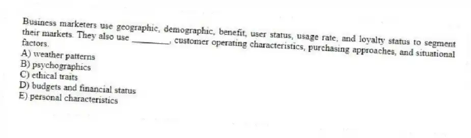 Business marketers use geographic, demographic, benefit, user status, usage rate, and loyalty status to segment their markets. They also use ________, customer operating characteristics, purchasing approaches, and situational factors.
A) weather patterns
B) psychographics
C) ethical traits
D) budgets and financial status
E) personal characteristics