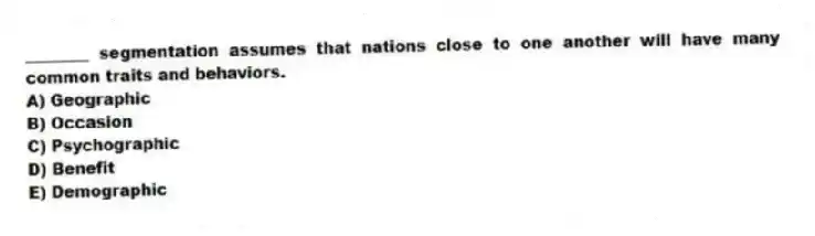 ________ segmentation assumes that nations close to one another will have many common traits and behaviors.
A) Geographic
B) Occasion
C) Psychographic
D) Benefit
E) Demographic