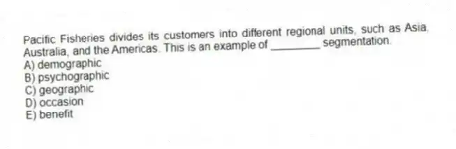 Pacific Fisheries divides its customers into different regional units, such as Asia, Australia, and the Americas. This is an example of ________ segmentation.
A) demographic
B) psychographic
C) geographic
D) occasion
E) benefit