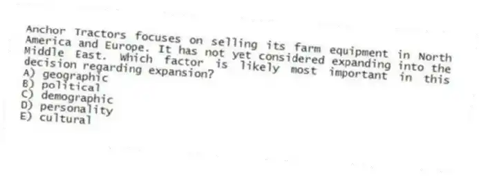 Anchor Tractors focuses on selling its farm equipment in North America and Europe. It has not yet considered expanding into the Middle East. Which factor is likely most important in this decision regarding expansion?
A) geographic
B) political
C) demographic
D) personality
E) cultural