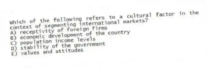 Which of the following refers to a cultural factor in the context of segmenting international markets?
A) receptivity of foreign firms
B) economic development of the country
C) population income levels
D) stability of the government
E) values and attitudes