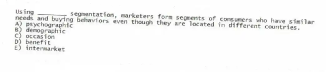 Using ________ segmentation, marketers form segments of consumers who have similar needs and buying behaviors even though they are located in different countries.
A) psychographic
B) demographic
C) occasion
D) benefit
E) intermarket