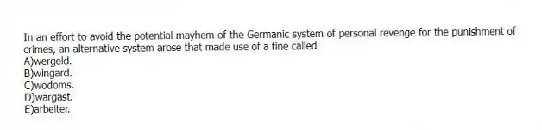 In an effort to avoid the potential mayhem of the Germanic system of personal revenge for the punishment of crimes, an alternative system arose that made use of a fine called
A)wergeld.
B)wingard.
C)wodoms.
D)wargast.
E)arbeiter.