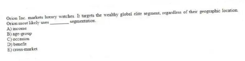 Orion Inc. markets luxury watches. It targets the wealthy global elite segment, regardless of their geographic location. Orion most likely uses ________ segmentation.
A) income
B) age-group
C) occasion
D) benefit
E) cross-market