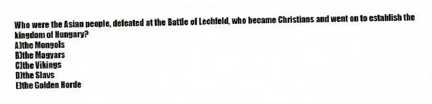 Who were the Asian people, defeated at the Battle of Lechfeld, who became Christians and went on to establish the kingdom of Hungary?
A)the Mongols
B)the Magyars
C)the Vikings
D)the Slavs
E)the Golden Horde