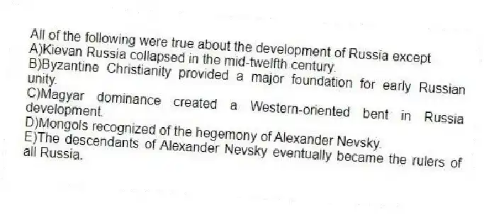 All of the following were true about the development of Russia except
A)Kievan Russia collapsed in the mid-twelfth century.
B)Byzantine Christianity provided a major foundation for early Russian unity.
C)Magyar dominance created a Western-oriented bent in Russia development.
D)Mongols recognized of the hegemony of Alexander Nevsky.
E)The descendants of Alexander Nevsky eventually became the rulers of all Russia.
