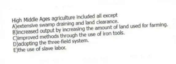High Middle Ages agriculture included all except
A)extensive swamp draining and land clearance.
B)increased output by increasing the amount of land used for farming.
C)improved methods through the use of iron tools.
D)adopting the three-field system.
E)the use of slave labor.