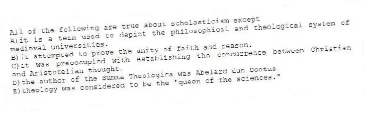 All of the following are true about scholasticism except
A)it is a term used to depict the philosophical and theological system of medieval universities.
B)it attempted to prove the unity of faith and reason.
C)it was preoccupied with establishing the concurrence between Christian and Aristotelian thought.
D)the author of the Summa Theologica was Abelard dun Scotus.
E)theology was considered to be the "queen of the sciences."
