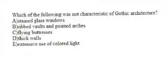 Which of the following was not characteristic of Gothic architecture?
A)stained glass windows
B)ribbed vaults and pointed arches
C)flying buttresses
D)thick walls
E)extensive use of colored light