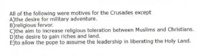 All of the following were motives for the Crusades except
A)the desire for military adventure.
B)religious fervor.
C)the aim to increase religious toleration between Muslims and Christians.
D)the desire to gain riches and land.
E)to allow the pope to assume the leadership in liberating the Holy Land.