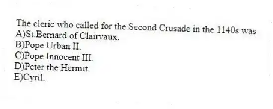 The cleric who called for the Second Crusade in the 1140s was
A)St.Bernard of Clairvaux.
B)Pope Urban II.
C)Pope Innocent III.
D)Peter the Hermit.
E)Cyril.