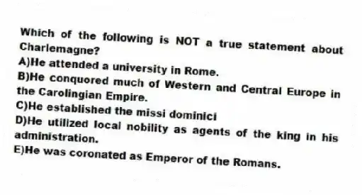 Which of the following is NOT a true statement about Charlemagne?
A)He attended a university in Rome.
B)He conquored much of Western and Central Europe in the Carolingian Empire.
C)He established the missi dominici
D)He utilized local nobility as agents of the king in his administration.
E)He was coronated as Emperor of the Romans.