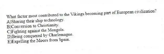 What factor most contributed to the Vikings becoming part of European civilization?
A)Sharing their ship technology.
B)Conversion to Christianity.
C)Fighting against the Mongols.
D)Being conquered by Charlemagne.
E)Expelling the Moors from Spain.