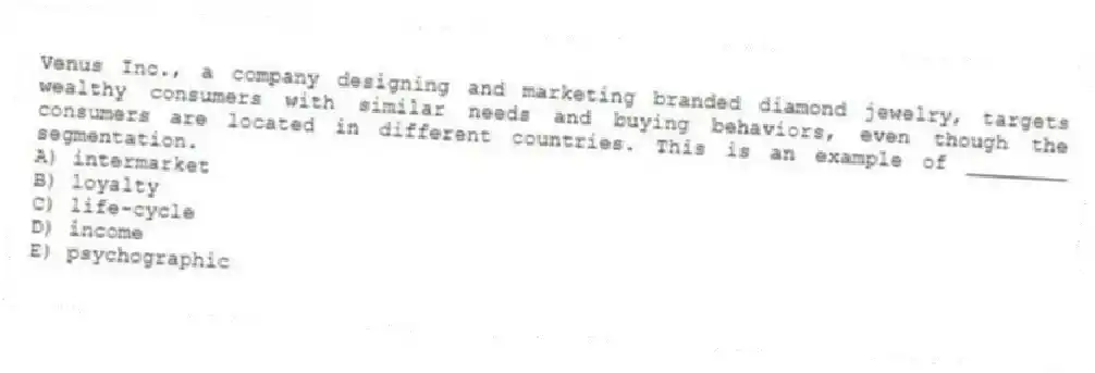 Venus Inc., a company designing and marketing branded diamond jewelry, targets wealthy consumers with similar needs and buying behaviors, even though the consumers are located in different countries. This is an example of ________ segmentation.
A) intermarket
B) loyalty
C) life-cycle
D) income
E) psychographic