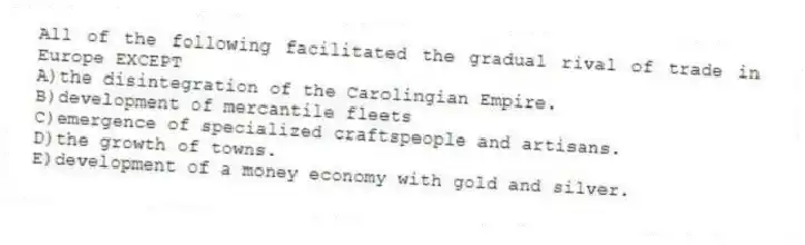 All of the following facilitated the gradual rival of trade in Europe EXCEPT
A)the disintegration of the Carolingian Empire.
B)development of mercantile fleets
C)emergence of specialized craftspeople and artisans.
D)the growth of towns.
E)development of a money economy with gold and silver.