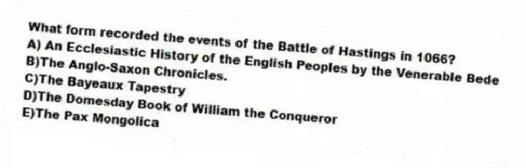 What form recorded the events of the Battle of Hastings in 1066?
A) An Ecclesiastic History of the English Peoples by the Venerable Bede
B)The Anglo-Saxon Chronicles.
C)The Bayeaux Tapestry
D)The Domesday Book of William the Conqueror
E)The Pax Mongolica