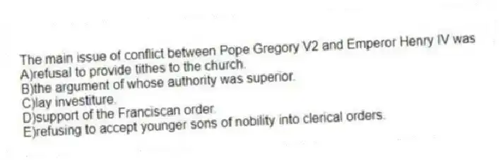 The main issue of conflict between Pope Gregory V2 and Emperor Henry IV was
A)refusal to provide tithes to the church.
B)the argument of whose authority was superior.
C)lay investiture.
D)support of the Franciscan order.
E)refusing to accept younger sons of nobility into clerical orders.
