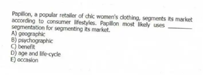 Papillon, a popular retailer of chic women's clothing, segments its market according to consumer lifestyles. Papillon most likely uses ________ segmentation for segmenting its market.
A) geographic
B) psychographic
C) benefit
D) age and life-cycle
E) occasion