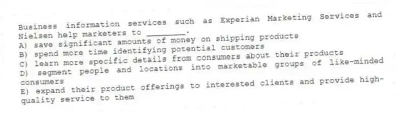 Business information services such as Experian Marketing Services and Nielsen help marketers to ________.
A) save significant amounts of money on shipping products
B) spend more time identifying potential customers
C) learn more specific details from consumers about their products
D) segment people and locations into marketable groups of like-minded consumers
E) expand their product offerings to interested clients and provide high-quality service to them