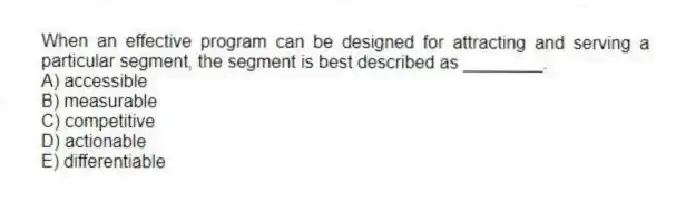When an effective program can be designed for attracting and serving a particular segment, the segment is best described as ________.
A) accessible
B) measurable
C) competitive
D) actionable
E) differentiable
