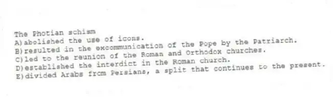 The Photian schism
A)abolished the use of icons.
B)resulted in the excommunication of the Pope by the Patriarch.
C)led to the reunion of the Roman and Orthodox churches.
D)established the interdict in the Roman church.
E)divided Arabs from Persians, a split that continues to the present.