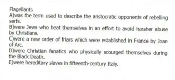 Flagellants
A)was the term used to describe the aristocratic opponents of rebelling serfs.
B)were Jews who beat themselves in an effort to avoid harsher abuse by Christians.
C)were a new order of friars which were established in France by Joan of Arc.
D)were Christian fanatics who physically scourged themselves during the Black Death.
E)were hereditary slaves in fifteenth-century Italy.