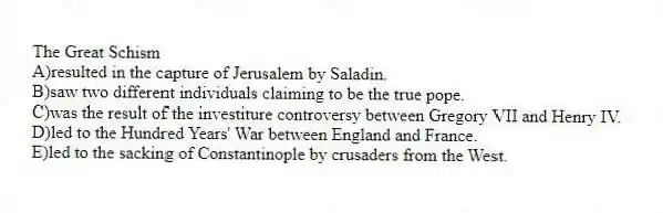 The Great Schism
A)resulted in the capture of Jerusalem by Saladin.
B)saw two different individuals claiming to be the true pope.
C)was the result of the investiture controversy between Gregory VII and Henry IV.
D)led to the Hundred Years' War between England and France.
E)led to the sacking of Constantinople by crusaders from the West.