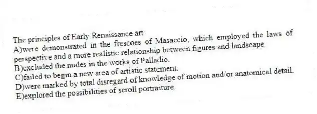 The principles of Early Renaissance art
A)were demonstrated in the frescoes of Masaccio, which employed the laws of perspective and a more realistic relationship between figures and landscape.
B)excluded the nudes in the works of Palladio.
C)failed to begin a new area of artistic statement.
D)were marked by total disregard of knowledge of motion and/or anatomical detail.
E)explored the possibilities of scroll portraiture.