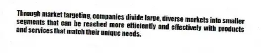 Through market targeting, companies divide large, diverse markets into smaller segments that can be reached more efficiently and effectively with products and services that match their unique needs.