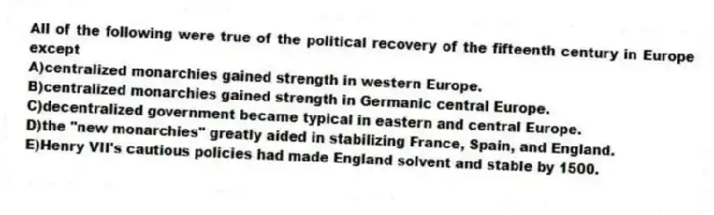 All of the following were true of the political recovery of the fifteenth century in Europe except
A)centralized monarchies gained strength in western Europe.
B)centralized monarchies gained strength in Germanic central Europe.
C)decentralized government became typical in eastern and central Europe.
D)the "new monarchies" greatly aided in stabilizing France, Spain, and England.
E)Henry VII's cautious policies had made England solvent and stable by 1500.