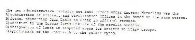 The new administrative revision put into effect under Emperor Heraclius was the
A)combination of military and civilization offices in the hands of the same person.
B)formal transition from Latin to Greek in official records.
C)addition to the Corpus Iuris Civilis of the novella section.
D)designation of lands in disputed areas for retired military troops.
E)appointment of the Patriarch to the palace synod.