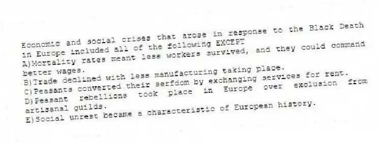 Economic and social crises that arose in response to the Black Death in Europe included all of the following EXCEPT​
A)​Mortality rates meant less workers survived, and they could command better wages.
B)​Trade declined with less manufacturing taking place.
C)​Peasants converted their serfdom by exchanging services for rent.
D)​Peasant rebellions took place in Europe over exclusion from artisanal guilds.
E)​Social unrest became a characteristic of European history.
