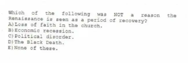 Which of the following was NOT a reason the Renaissance is seen as a period of recovery?
A)Loss of faith in the church.
B)Economic recession.
C)Political disorder.
D)The Black Death.
E)None of these.