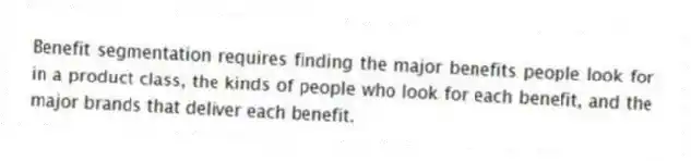 Benefit segmentation requires finding the major benefits people look for in a product class, the kinds of people who look for each benefit, and the major brands that deliver each benefit.