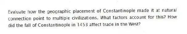 Evaluate how the geographic placement of Constantinople made it at natural connection point to multiple civilizations. What factors account for this? How did the fall of Constantinople in 1453 affect trade in the West? 