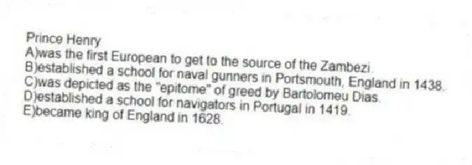 Prince Henry
A)was the first European to get to the source of the Zambezi.
B)established a school for naval gunners in Portsmouth, England in 1438.
C)was depicted as the "epitome" of greed by Bartolomeu Dias.
D)established a school for navigators in Portugal in 1419.
E)became king of England in 1628.