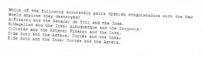 Which of the following accurately pairs Spanish conquistadors with the New World empires they destroyed?
A)Pizarro and the Aztecs; de Soto and the Inka.
B)Magellan and the Inka; Albuquerque and the Iroquois.
C)Cortés and the Aztecs; Pizarro and the Inka.
D)de Soto and the Aztecs; Cortés and the Inka.
E)de Soto and the Inka; Cortés and the Aztecs.