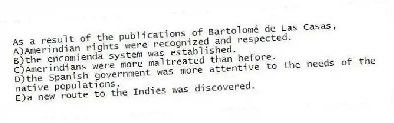 As a result of the publications of Bartolomé de Las Casas,
A)Amerindian rights were recognized and respected.
B)the encomienda system was established.
C)Amerindians were more maltreated than before.
D)the Spanish government was more attentive to the needs of the native populations.
E)a new route to the Indies was discovered.