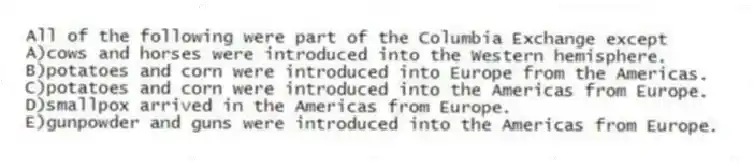 All of the following were part of the Columbia Exchange except
A)cows and horses were introduced into the Western hemisphere.
B)potatoes and corn were introduced into Europe from the Americas.
C)potatoes and corn were introduced into the Americas from Europe.
D)smallpox arrived in the Americas from Europe.
E)gunpowder and guns were introduced into the Americas from Europe.