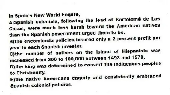 In Spain's New World Empire,
A)Spanish colonials, following the lead of Bartolomé de Las Casas, were much less harsh toward the American natives than the Spanish government urged them to be.
B)the encomienda policies insured only a 2 percent profit per year to each Spanish investor.
C)the number of natives on the island of Hispaniola was increased from 300 to 100,000 between 1493 and 1570.
D)the king was determined to convert the indigenous peoples to Christianity.
E)the native Americans eagerly and consistently embraced Spanish colonial policies.