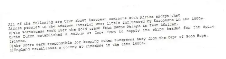All of the following are true about European contacts with Africa except that
A)most peoples in the African interior were little influenced by Europeans in the 1500s.
B)the Portuguese took over the gold trade from Mwene Metapa in East African.
C)the Dutch established a colony at Cape Town to supply its ships headed for the Spice Islands.
D)the Boers were responsible for keeping other Europeans away from the Cape of Good Hope.
E)England established a colony at Zimbabwe in the late 1600s.