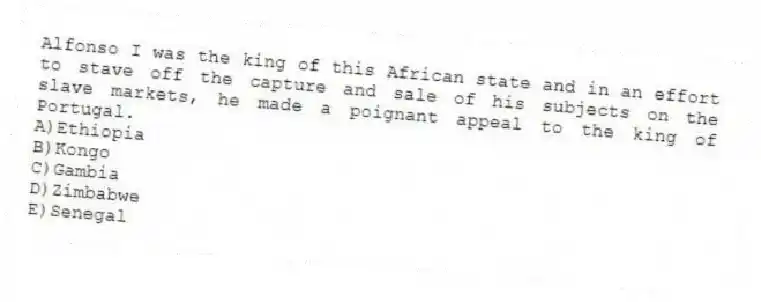 Alfonso I was the king of this African state and in an effort to stave off the capture and sale of his subjects on the slave markets, he made a poignant appeal to the king of Portugal.
A)Ethiopia
B)Kongo
C)Gambia
D)Zimbabwe
E)Senegal
