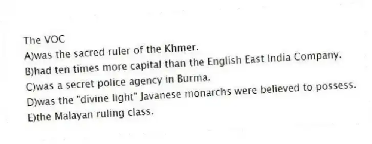 The VOC
A)was the sacred ruler of the Khmer.
B)had ten times more capital than the English East India Company.
C)was a secret police agency in Burma.
D)was the "divine light" Javanese monarchs were believed to possess.
E)the Malayan ruling class.