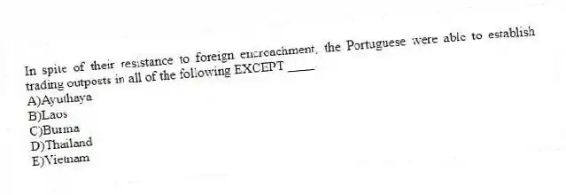 In spite of their resistance to foreign encroachment, the Portuguese were able to establish trading outposts in all of the following EXCEPT ____.
A)Ayuthaya
B)Laos
C)Burma
D)Thailand
E)Vietnam