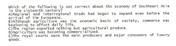 Which of the following is not correct about the economy of Southeast Asia in the sixteenth century?
A)Regional and interregional trade had begun to expand even before the arrival of the Europeans.
B)Although agriculture was the economic basis of society, commerce was beginning to affect daily life.
C)The region exported nothing but agricultural produce.
D)Agriculture was becoming commercialized.
E)The royal courts were the main producers and major consumers of luxury goods.