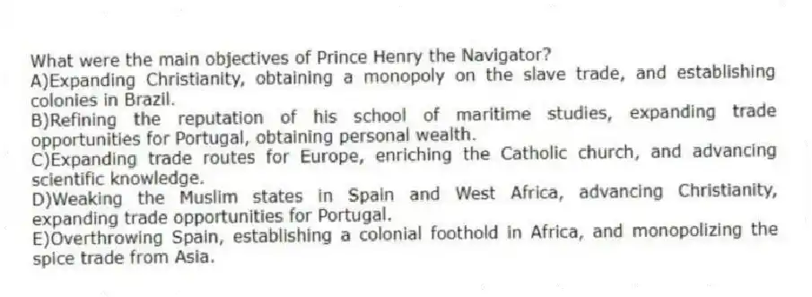 What were the main objectives of Prince Henry the Navigator?
A)Expanding Christianity, obtaining a monopoly on the slave trade, and establishing colonies in Brazil.
B)Refining the reputation of his school of maritime studies, expanding trade opportunities for Portugal, obtaining personal wealth.
C)Expanding trade routes for Europe, enriching the Catholic church, and advancing scientific knowledge.
D)Weaking the Muslim states in Spain and West Africa, advancing Christianity, expanding trade opportunities for Portugal.
E)Overthrowing Spain, establishing a colonial foothold in Africa, and monopolizing the spice trade from Asia.
