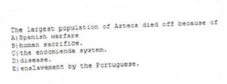 The largest population of Aztecs died off because of
A)Spanish warfare
B)human sacrifice.
C)the encomienda system.
D)disease.
E)enslavement by the Portuguese.